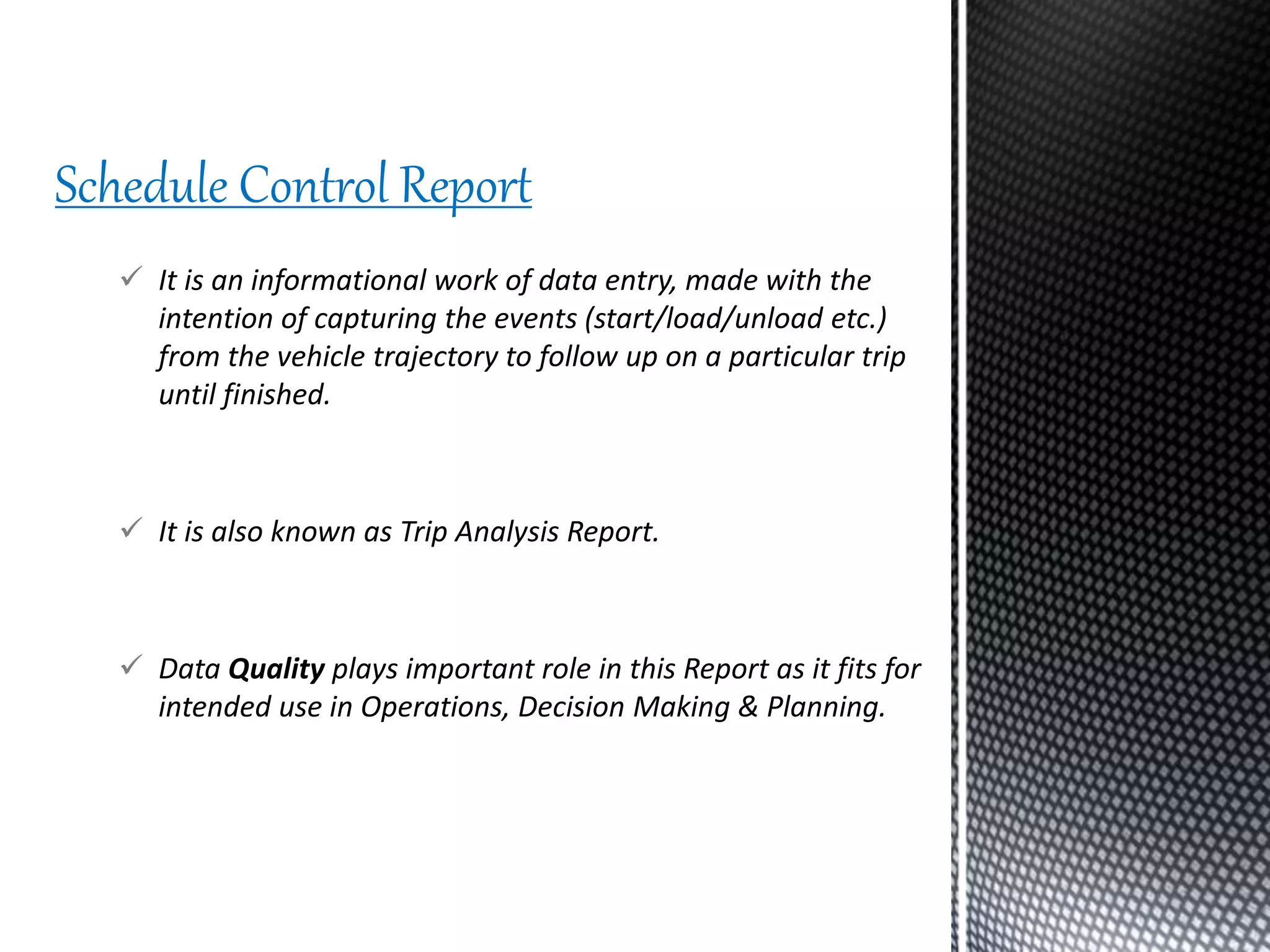  It is an informational work of data entry, made with the
intention of capturing the events (start/load/unload etc.)
from the vehicle trajectory to follow up on a particular trip
until finished.
 It is also known as Trip Analysis Report.
 Data Quality plays important role in this Report as it fits for
intended use in Operations, Decision Making & Planning.
Schedule Control Report
 