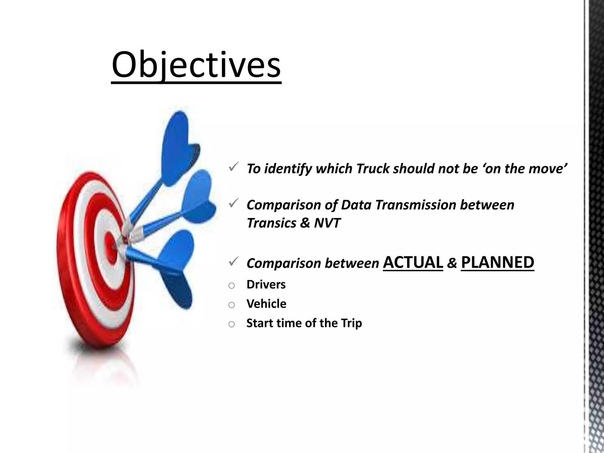  To identify which Truck should not be ‘on the move’
 Comparison of Data Transmission between
Transics & NVT
 Comparison between ACTUAL & PLANNED
o Drivers
o Vehicle
o Start time of the Trip
 