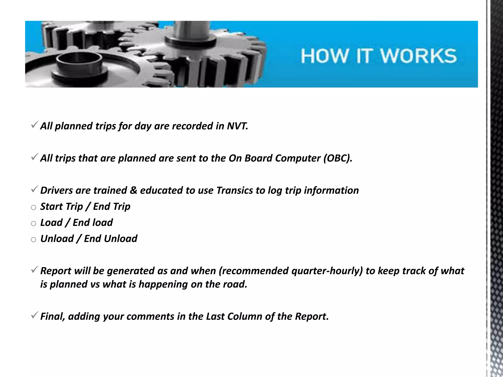 All planned trips for day are recorded in NVT.
All trips that are planned are sent to the On Board Computer (OBC).
Drivers are trained & educated to use Transics to log trip information
o Start Trip / End Trip
o Load / End load
o Unload / End Unload
Report will be generated as and when (recommended quarter-hourly) to keep track of what
is planned vs what is happening on the road.
Final, adding your comments in the Last Column of the Report.
 