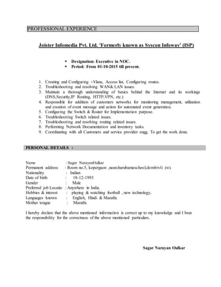 PROFESSIONAL EXPERIENCE
Joister Infomedia Pvt. Ltd. ‘Formerly known as Syscon Infoway’ (ISP)
 Designation: Executive in NOC.
 Period: From 01-10-2015 till present.
1. Creating and Configuring –Vlans, Access list, Configuring routes.
2. Troubleshooting and resolving WAN& LAN issues.
3. Maintain a thorough understanding of basics behind the Internet and its workings
(DNS,Security,IP Routing, HTTP,VPN, etc.)
4. Responsible for addition of customers networks for monitoring management, utilization
and creation of event message and action for automated event generation.
5. Configuring the Switch & Router for Implementation purpose.
6. Troubleshooting Switch related issues.
7. Troubleshooting and resolving routing related issues.
8. Performing Network Documentation and inventory tasks.
9. Coordinating with all Customers and service provider engg. To get the work done.
PERSONAL DETAILS :
Name : Sagar NarayanOulkar
Permanent address : Room no.5, kopergaon ,nearcharubamaschool,dombivli (w).
Nationality : Indian
Date of birth : 18-12-1993
Gender : Male
Preferred job Locatio : Anywhere in India.
Hobbies & interest : playing & watching football , new technology,
Languages known : English, Hindi & Marathi.
Mother tongue : Marathi.
I hereby declare that the above mentioned information is correct up to my knowledge and I bear
the responsibility for the correctness of the above mentioned particulars.
Sagar Narayan Oulkar
 