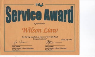 • '''tel'·I:n, "; ..,"':,'"" ,® ' r==r u - •• ~ II
v~ ",
ispresented to
"for having reached 15years service with Intel.
, Congratulationsl dated July 2005
'".!)" .Q~ct/~ , Q ,
Gerry ~reeve
Vice" President & General Manager
AslaPaclflc
John Antone
Vice 'President & ,Gerl,eral Manager
Asia' 'Pacifi,c ' A
 
