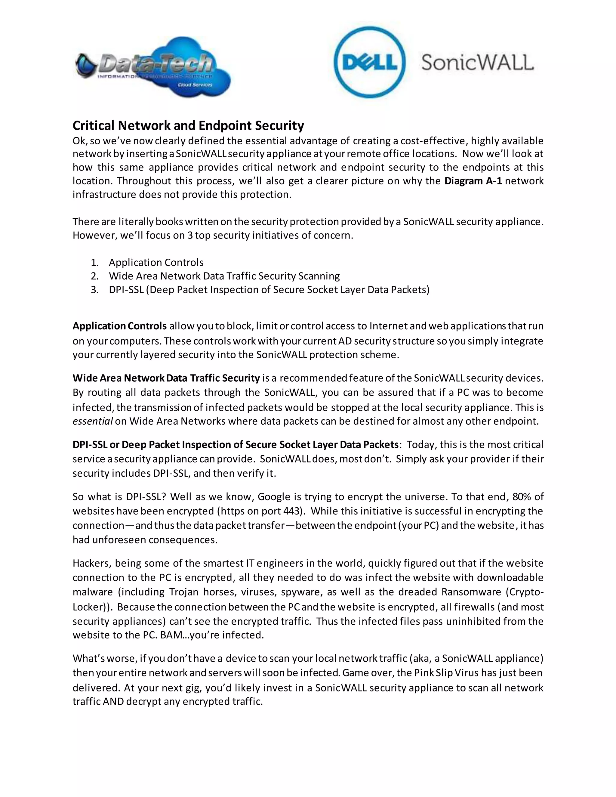 Critical Network and Endpoint Security
Ok,so we’ve nowclearly defined the essential advantage of creating a cost-effective, highly available
networkbyinsertingaSonicWALLsecurityappliance atyourremote office locations. Now we’ll look at
how this same appliance provides critical network and endpoint security to the endpoints at this
location. Throughout this process, we’ll also get a clearer picture on why the Diagram A-1 network
infrastructure does not provide this protection.
There are literallybookswrittenonthe securityprotectionprovidedbya SonicWALL security appliance.
However, we’ll focus on 3 top security initiatives of concern.
1. Application Controls
2. Wide Area Network Data Traffic Security Scanning
3. DPI-SSL (Deep Packet Inspection of Secure Socket Layer Data Packets)
ApplicationControls allowyoutoblock,limitorcontrol access to Internet andwebapplicationsthatrun
on yourcomputers. These controlsworkwithyourcurrentAD securitystructure soyousimply integrate
your currently layered security into the SonicWALL protection scheme.
Wide Area NetworkData Traffic Security isa recommendedfeature of the SonicWALLsecurity devices.
By routing all data packets through the SonicWALL, you can be assured that if a PC was to become
infected, the transmissionof infected packets would be stopped at the local security appliance. This is
essential on Wide Area Networks where data packets can be destined for almost any other endpoint.
DPI-SSL or Deep Packet Inspection of Secure Socket Layer Data Packets: Today, this is the most critical
service asecurityappliance canprovide. SonicWALLdoes,mostdon’t. Simply ask your provider if their
security includes DPI-SSL, and then verify it.
So what is DPI-SSL? Well as we know, Google is trying to encrypt the universe. To that end, 80% of
websiteshave been encrypted (https on port 443). While this initiative is successful in encrypting the
connection—andthusthe datapackettransfer—betweenthe endpoint(yourPC) andthe website,ithas
had unforeseen consequences.
Hackers, being some of the smartest IT engineers in the world, quickly figured out that if the website
connection to the PC is encrypted, all they needed to do was infect the website with downloadable
malware (including Trojan horses, viruses, spyware, as well as the dreaded Ransomware (Crypto-
Locker)). Because the connectionbetweenthe PCandthe website is encrypted, all firewalls (and most
security appliances) can’t see the encrypted traffic. Thus the infected files pass uninhibited from the
website to the PC. BAM…you’re infected.
What’sworse, if youdon’thave a device toscan your local networktraffic (aka, a SonicWALL appliance)
thenyourentire networkandserverswill soonbe infected.Game over,the PinkSlipVirus has just been
delivered. At your next gig, you’d likely invest in a SonicWALL security appliance to scan all network
traffic AND decrypt any encrypted traffic.
 