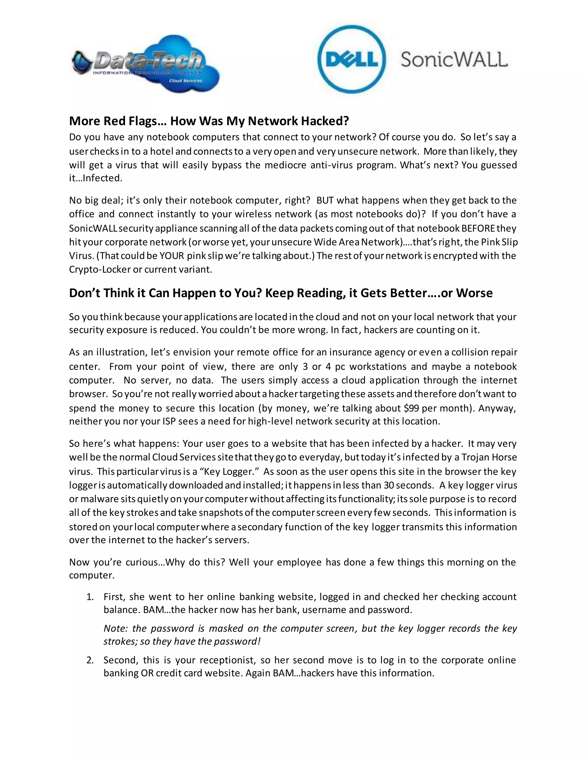 More Red Flags… How Was My Network Hacked?
Do you have any notebook computers that connect to your network? Of course you do. So let’s say a
userchecksin to a hotel andconnectsto a veryopenand veryunsecure network. More thanlikely,they
will get a virus that will easily bypass the mediocre anti-virus program. What’s next? You guessed
it…Infected.
No big deal; it’s only their notebook computer, right? BUT what happens when they get back to the
office and connect instantly to your wireless network (as most notebooks do)? If you don’t have a
SonicWALLsecurityappliance scanningall of the data packetscomingoutof that notebookBEFOREthey
hityour corporate network(orworse yet,yourunsecure Wide AreaNetwork)….that’sright,the PinkSlip
Virus.(Thatcouldbe YOUR pinkslipwe’re talkingabout.) The restof yournetworkisencryptedwith the
Crypto-Locker or current variant.
Don’t Think it Can Happen to You? Keep Reading, it Gets Better….or Worse
So youthinkbecause yourapplicationsare locatedinthe cloud and not on your local network that your
security exposure is reduced. You couldn’t be more wrong. In fact, hackers are counting on it.
As an illustration, let’s envision your remote office for an insurance agency or even a collision repair
center. From your point of view, there are only 3 or 4 pc workstations and maybe a notebook
computer. No server, no data. The users simply access a cloud application through the internet
browser. Soyou’re not reallyworriedaboutahackertargetingthese assetsandtherefore don’twant to
spend the money to secure this location (by money, we’re talking about $99 per month). Anyway,
neither you nor your ISP sees a need for high-level network security at this location.
So here’s what happens: Your user goes to a website that has been infected by a hacker. It may very
well be the normal CloudServicessitethattheygoto everyday,buttodayit’sinfectedby a Trojan Horse
virus. Thisparticularvirusis a “Key Logger.” As soon as the user opens this site in the browser the key
loggerisautomaticallydownloadedandinstalled;ithappensinless than 30 seconds. A key logger virus
or malware sitsquietlyonyourcomputerwithoutaffectingitsfunctionality;itssole purpose is to record
all of the keystrokesandtake snapshotsof the computerscreeneveryfew seconds. Thisinformation is
storedon yourlocal computerwhere asecondary function of the key logger transmits this information
over the internet to the hacker’s servers.
Now you’re curious…Why do this? Well your employee has done a few things this morning on the
computer.
1. First, she went to her online banking website, logged in and checked her checking account
balance. BAM…the hacker now has her bank, username and password.
Note: the password is masked on the computer screen, but the key logger records the key
strokes; so they have the password!
2. Second, this is your receptionist, so her second move is to log in to the corporate online
banking OR credit card website. Again BAM…hackers have this information.
 