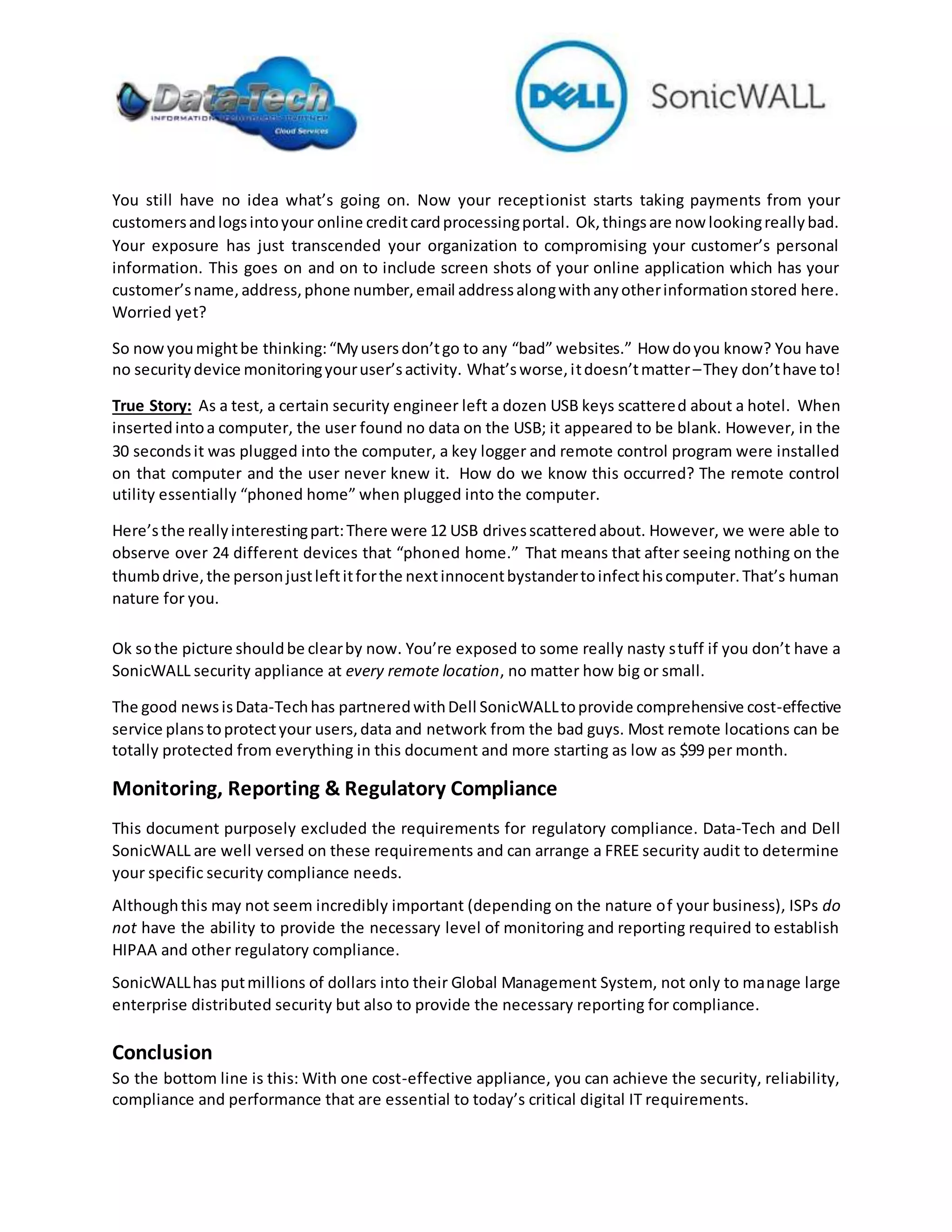 You still have no idea what’s going on. Now your receptionist starts taking payments from your
customersandlogsintoyour online creditcardprocessingportal. Ok,thingsare now lookingreallybad.
Your exposure has just transcended your organization to compromising your customer’s personal
information. This goes on and on to include screen shots of your online application which has your
customer’sname,address,phone number,email addressalongwithanyotherinformationstored here.
Worried yet?
So nowyoumightbe thinking:“Myusersdon’tgo to any “bad” websites.” How doyou know? You have
no securitydevice monitoringyouruser’sactivity. What’sworse,itdoesn’tmatter–They don’thave to!
True Story: As a test, a certain security engineer left a dozen USB keys scattered about a hotel. When
inserted intoa computer, the user found no data on the USB; it appeared to be blank. However, in the
30 secondsit was plugged into the computer, a key logger and remote control program were installed
on that computer and the user never knew it. How do we know this occurred? The remote control
utility essentially “phoned home” when plugged into the computer.
Here’sthe reallyinterestingpart:There were 12 USB drivesscatteredabout. However, we were able to
observe over 24 different devices that “phoned home.” That means that after seeing nothing on the
thumbdrive,the personjustleftitforthe nextinnocentbystandertoinfecthiscomputer.That’s human
nature for you.
Ok sothe picture shouldbe clearby now. You’re exposed to some really nasty stuff if you don’t have a
SonicWALL security appliance at every remote location, no matter how big or small.
The good newsisData-Techhas partneredwithDell SonicWALLtoprovide comprehensive cost-effective
service planstoprotectyour users,data and network from the bad guys. Most remote locations can be
totally protected from everything in this document and more starting as low as $99 per month.
Monitoring, Reporting & Regulatory Compliance
This document purposely excluded the requirements for regulatory compliance. Data-Tech and Dell
SonicWALL are well versed on these requirements and can arrange a FREE security audit to determine
your specific security compliance needs.
Althoughthis may not seem incredibly important (depending on the nature of your business), ISPs do
not have the ability to provide the necessary level of monitoring and reporting required to establish
HIPAA and other regulatory compliance.
SonicWALLhas putmillions of dollars into their Global Management System, not only to manage large
enterprise distributed security but also to provide the necessary reporting for compliance.
Conclusion
So the bottom line is this: With one cost-effective appliance, you can achieve the security, reliability,
compliance and performance that are essential to today’s critical digital IT requirements.
 