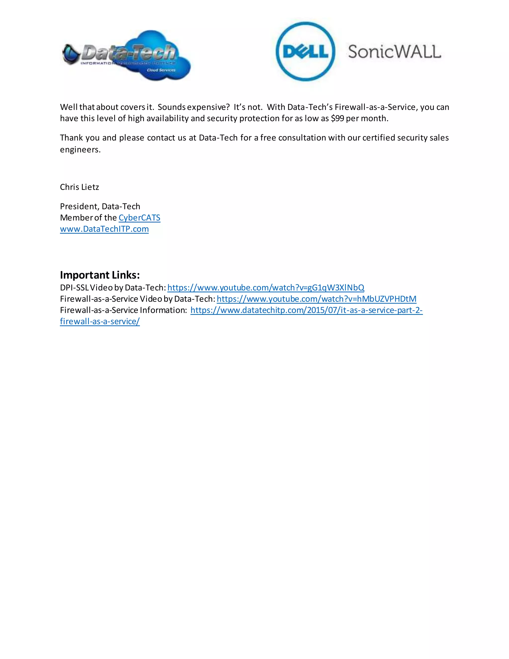 Well thatabout coversit. Soundsexpensive? It’s not. With Data-Tech’s Firewall-as-a-Service, you can
have this level of high availability and security protection for as low as $99 per month.
Thank you and please contact us at Data-Tech for a free consultation with our certified security sales
engineers.
Chris Lietz
President, Data-Tech
Memberof the CyberCATS
www.DataTechITP.com
Important Links:
DPI-SSLVideobyData-Tech:https://www.youtube.com/watch?v=gG1qW3XlNbQ
Firewall-as-a-Service VideobyData-Tech:https://www.youtube.com/watch?v=hMbUZVPHDtM
Firewall-as-a-Service Information: https://www.datatechitp.com/2015/07/it-as-a-service-part-2-
firewall-as-a-service/
 