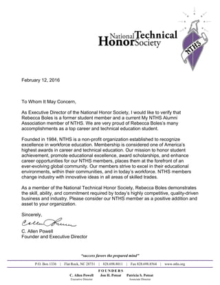 February 12, 2016
To Whom It May Concern,
As Executive Director of the National Honor Society, I would like to verify that
Rebecca Boles is a former student member and a current My NTHS Alumni
Association member of NTHS. We are very proud of Rebecca Boles’s many
accomplishments as a top career and technical education student.
Founded in 1984, NTHS is a non-profit organization established to recognize
excellence in workforce education. Membership is considered one of America’s
highest awards in career and technical education. Our mission to honor student
achievement, promote educational excellence, award scholarships, and enhance
career opportunities for our NTHS members, places them at the forefront of an
ever-evolving global community. Our members strive to excel in their educational
environments, within their communities, and in today’s workforce. NTHS members
change industry with innovative ideas in all areas of skilled trades.
As a member of the National Technical Honor Society, Rebecca Boles demonstrates
the skill, ability, and commitment required by today’s highly competitive, quality-driven
business and industry. Please consider our NTHS member as a positive addition and
asset to your organization.
Sincerely,
C. Allen Powell
Founder and Executive Director
“success favors the prepared mind”
P.O. Box 1336 | Flat Rock, NC 28731 | 828.698.8011 | Fax 828.698.8564 | www.nths.org
F O U N D E R S
C. Allen Powell Jon H. Poteat Patricia S. Poteat
Executive Director Associate Director
Powered by TCPDF (www.tcpdf.org)
 
