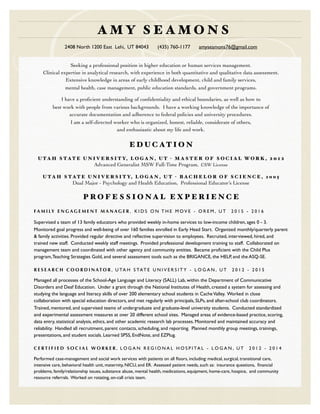 Seeking a professional position in higher education or human services management.
Clinical expertise in analytical research, with experience in both quantitative and qualitative data assessment.
Extensive knowledge in areas of early childhood development, child and family services,
mental health, case management, public education standards, and government programs.
I have a proﬁcient understanding of conﬁdentiality and ethical boundaries, as well as how to
best work with people from various backgrounds. I have a working knowledge of the importance of
accurate documentation and adherence to federal policies and university procedures.
I am a self-directed worker who is organized, honest, reliable, considerate of others,
and enthusiastic about my life and work.
E D U C AT I O N
U T A H S T AT E U N I V E R S I T Y, L O G A N , U T - M A S T E R O F S O C I A L W O R K , 2 0 1 2
Advanced Generalist MSW Full-Time Program, CSW License
U T A H S T AT E U N I V E R S I T Y, L O G A N , U T - B A C H E L O R O F S C I E N C E , 2 0 0 5
Dual Major - Psychology and Health Education, Professional Educator’s License
P R O F E S S I O N A L E X P E R I E N C E
FA M I LY E N G A G E M E N T M A N A G E R , K I D S O N T H E M O V E - O R E M , U T 2 0 1 5 - 2 0 1 6
Supervised a team of 13 family educators who provided weekly in-home services to low-income children, ages 0 - 3.
Monitored goal progress and well-being of over 160 families enrolled in Early Head Start. Organized monthly/quarterly parent
& family activities. Provided regular directive and reﬂective supervision to employees. Recruited, interviewed, hired, and
trained new staff. Conducted weekly staff meetings. Provided professional development training to staff. Collaborated on
management team and coordinated with other agency and community entities. Became proﬁcient with the Child Plus
program,Teaching Strategies Gold, and several assessment tools such as the BRIGANCE, the HELP, and the ASQ-SE.
R E S E A R C H C O O R D I N AT O R , U TA H S TAT E U N I V E R S I T Y - L O G A N , U T 2 0 1 2 - 2 0 1 5
Managed all processes of the School-Age Language and Literacy (SALL) Lab, within the Department of Communicative
Disorders and Deaf Education. Under a grant through the National Institutes of Health, created a system for assessing and
studying the language and literacy skills of over 200 elementary school students in CacheValley. Worked in close
collaboration with special education directors, and met regularly with principals, SLPs, and after-school club coordinators.
Trained, mentored, and supervised teams of undergraduate and graduate-level university students. Conducted standardized
and experimental assessment measures at over 20 different school sites. Managed areas of evidence-based practice, scoring,
data entry, statistical analysis, ethics, and other academic research lab processes. Monitored and maintained accuracy and
reliability. Handled all recruitment, parent contacts, scheduling, and reporting. Planned monthly group meetings, trainings,
presentations, and student socials. Learned SPSS, EndNote, and EZPlug.
C E R T I F I E D S O C I A L W O R K E R , L O G A N R E G I O N A L H O S P I TA L - L O G A N , U T 2 0 1 2 - 2 0 1 4
Performed case-management and social work services with patients on all ﬂoors, including: medical, surgical, transitional care,
intensive care, behavioral health unit, maternity, NICU, and ER. Assessed patient needs, such as: insurance questions, ﬁnancial
problems, family/relationship issues, substance abuse, mental health, medications, equipment, home-care, hospice, and community
resource referrals. Worked on rotating, on-call crisis team.
A M Y S E A M O N S
2408 North 1200 East Lehi, UT 84043 (435) 760-1177 amyseamons76@gmail.com
 