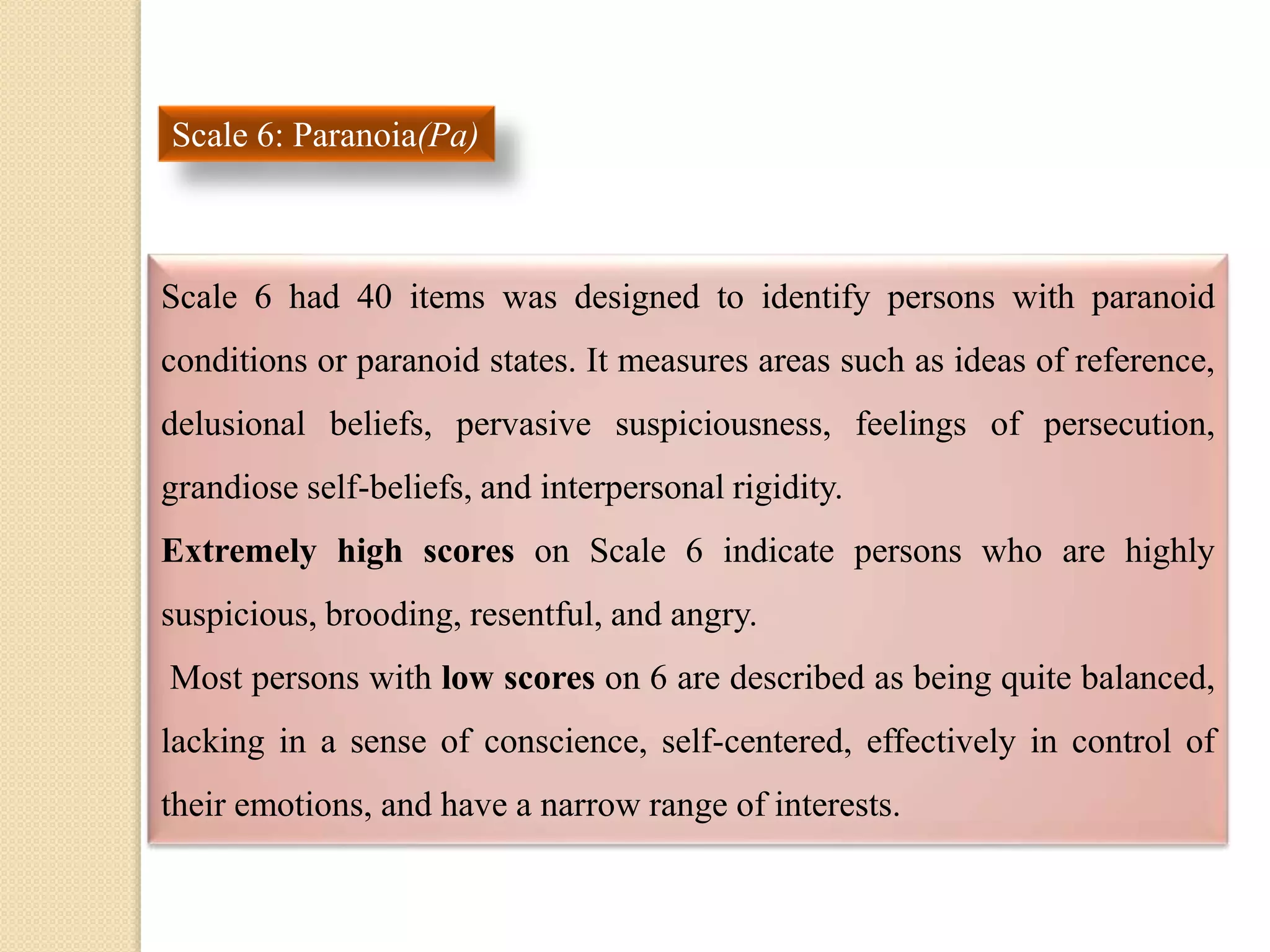 Scale 6: Paranoia(Pa)
Scale 6 had 40 items was designed to identify persons with paranoid
conditions or paranoid states. It measures areas such as ideas of reference,
delusional beliefs, pervasive suspiciousness, feelings of persecution,
grandiose self-beliefs, and interpersonal rigidity.
Extremely high scores on Scale 6 indicate persons who are highly
suspicious, brooding, resentful, and angry.
Most persons with low scores on 6 are described as being quite balanced,
lacking in a sense of conscience, self-centered, effectively in control of
their emotions, and have a narrow range of interests.
 