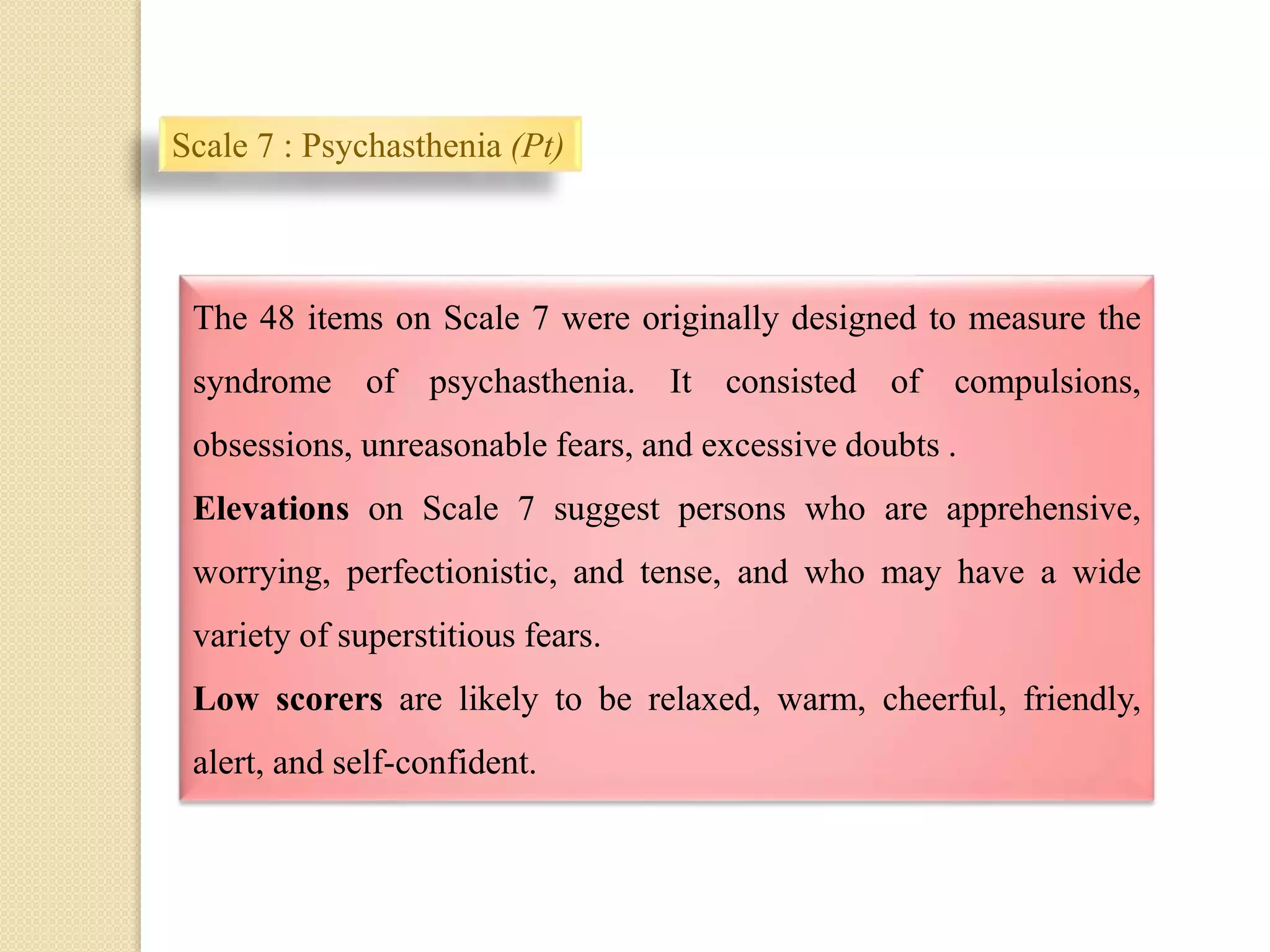 Scale 7 : Psychasthenia (Pt)
.
The 48 items on Scale 7 were originally designed to measure the
syndrome of psychasthenia. It consisted of compulsions,
obsessions, unreasonable fears, and excessive doubts .
Elevations on Scale 7 suggest persons who are apprehensive,
worrying, perfectionistic, and tense, and who may have a wide
variety of superstitious fears.
Low scorers are likely to be relaxed, warm, cheerful, friendly,
alert, and self-confident.
 