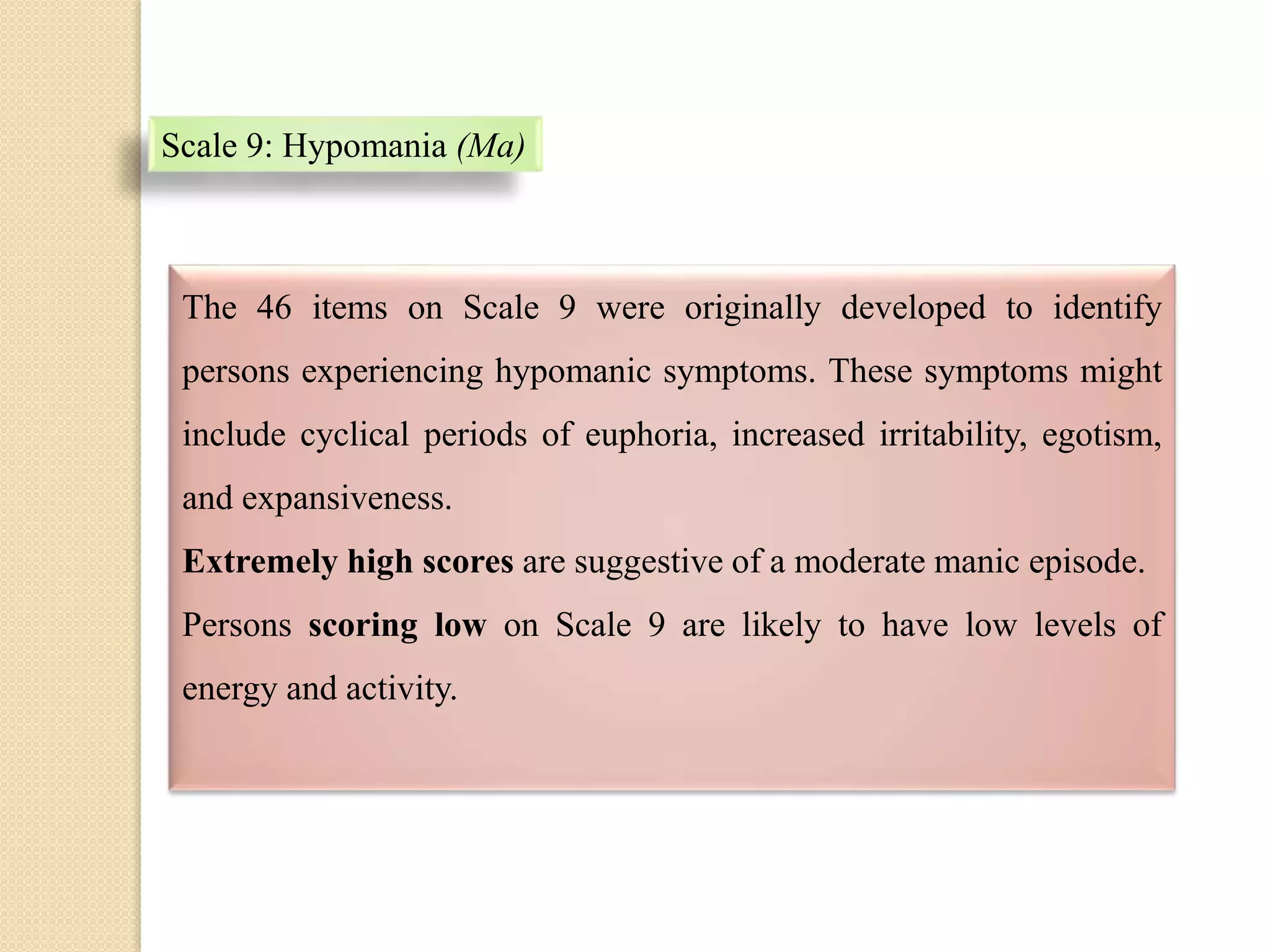 Scale 9: Hypomania (Ma)
The 46 items on Scale 9 were originally developed to identify
persons experiencing hypomanic symptoms. These symptoms might
include cyclical periods of euphoria, increased irritability, egotism,
and expansiveness.
Extremely high scores are suggestive of a moderate manic episode.
Persons scoring low on Scale 9 are likely to have low levels of
energy and activity.
 