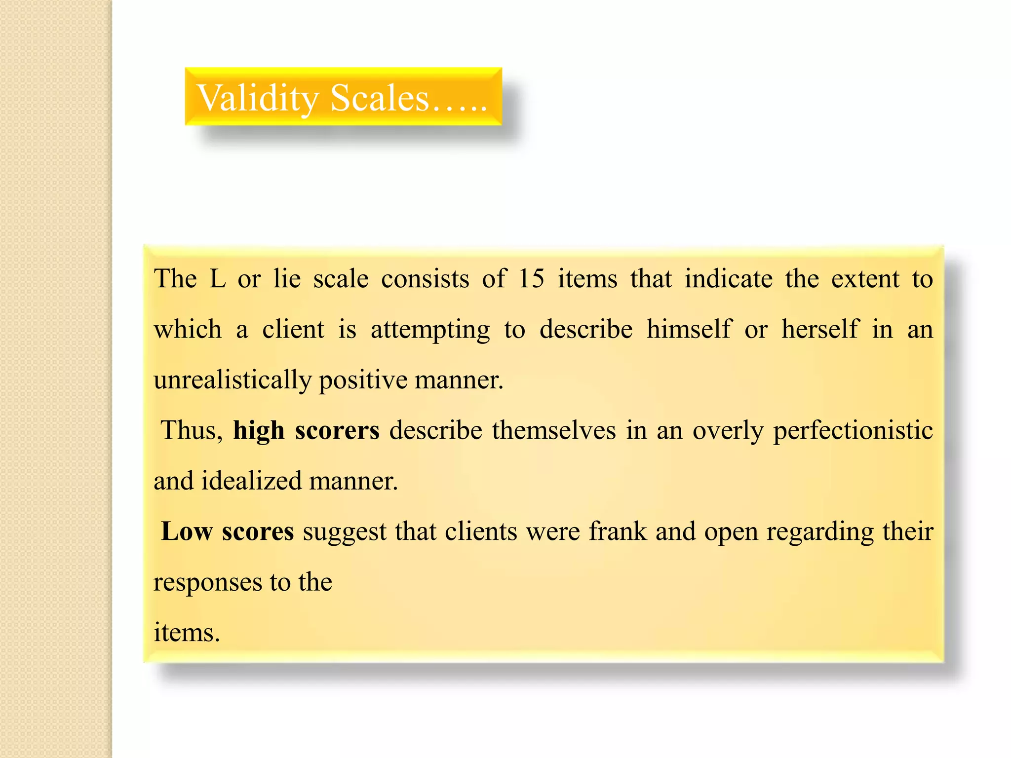 The L or lie scale consists of 15 items that indicate the extent to
which a client is attempting to describe himself or herself in an
unrealistically positive manner.
Thus, high scorers describe themselves in an overly perfectionistic
and idealized manner.
Low scores suggest that clients were frank and open regarding their
responses to the
items.
Validity Scales…..
 