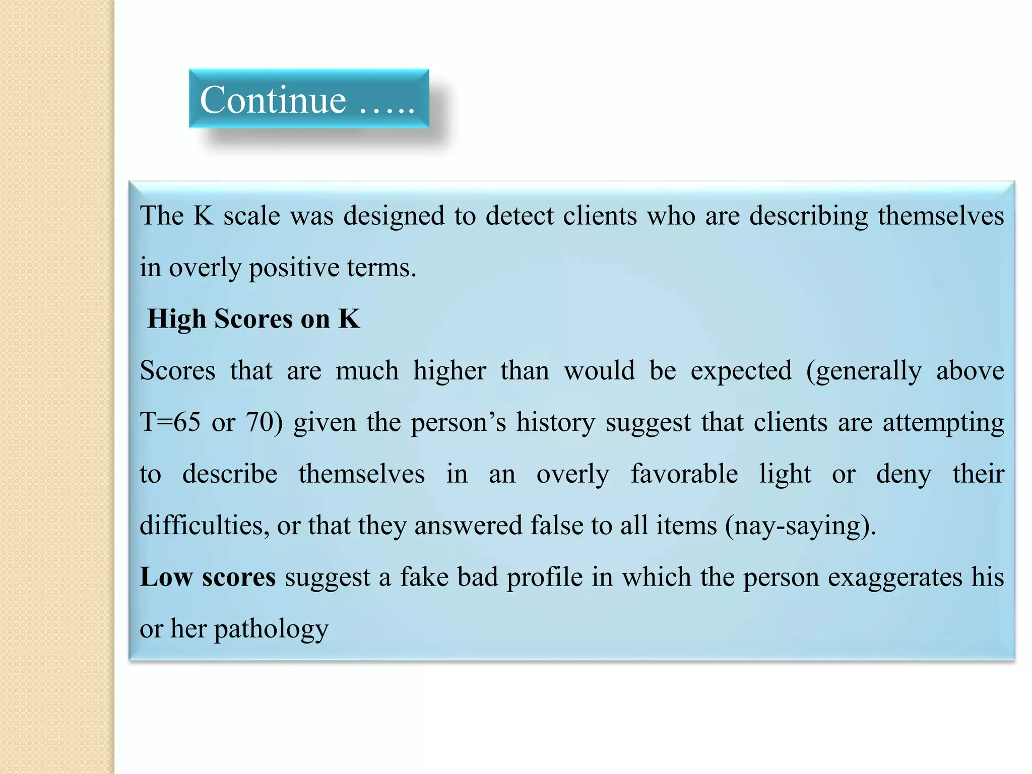 The K scale was designed to detect clients who are describing themselves
in overly positive terms.
High Scores on K
Scores that are much higher than would be expected (generally above
T=65 or 70) given the person’s history suggest that clients are attempting
to describe themselves in an overly favorable light or deny their
difficulties, or that they answered false to all items (nay-saying).
Low scores suggest a fake bad profile in which the person exaggerates his
or her pathology
Continue …..
 