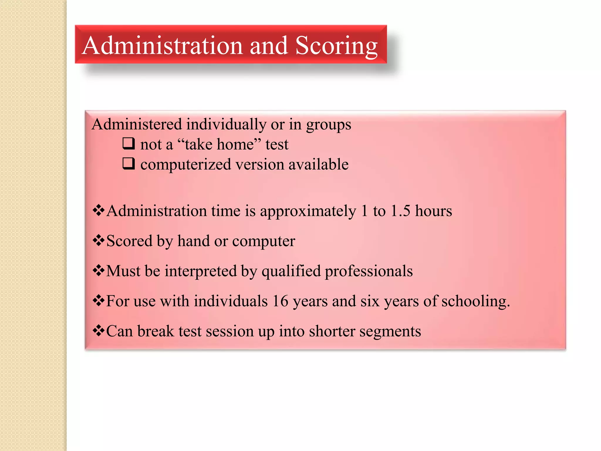 Administration and Scoring
Administered individually or in groups
 not a “take home” test
 computerized version available
Administration time is approximately 1 to 1.5 hours
Scored by hand or computer
Must be interpreted by qualified professionals
For use with individuals 16 years and six years of schooling.
Can break test session up into shorter segments
 