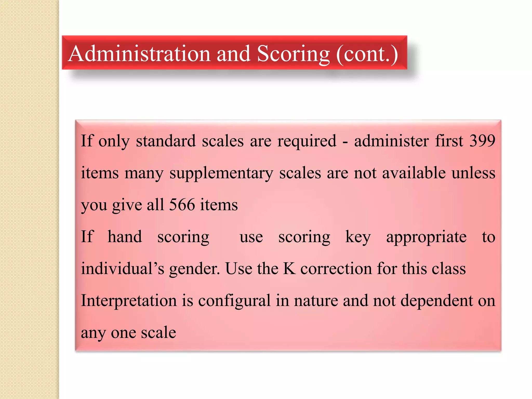 Administration and Scoring (cont.)
If only standard scales are required - administer first 399
items many supplementary scales are not available unless
you give all 566 items
If hand scoring use scoring key appropriate to
individual’s gender. Use the K correction for this class
Interpretation is configural in nature and not dependent on
any one scale
 