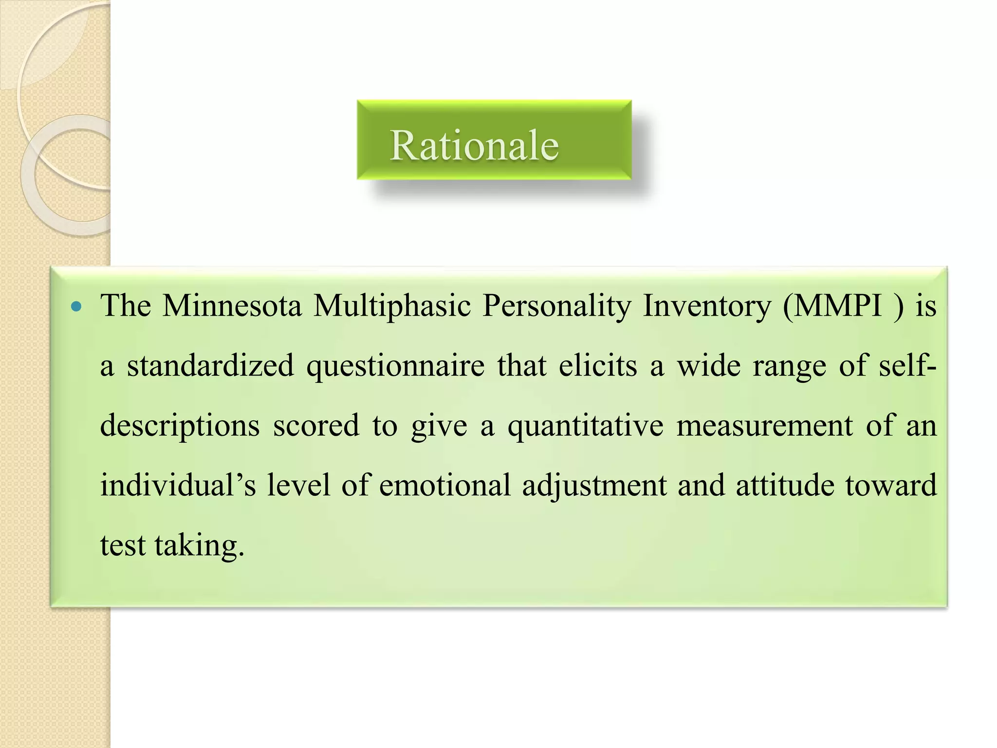 Rationale
 The Minnesota Multiphasic Personality Inventory (MMPI ) is
a standardized questionnaire that elicits a wide range of self-
descriptions scored to give a quantitative measurement of an
individual’s level of emotional adjustment and attitude toward
test taking.
 