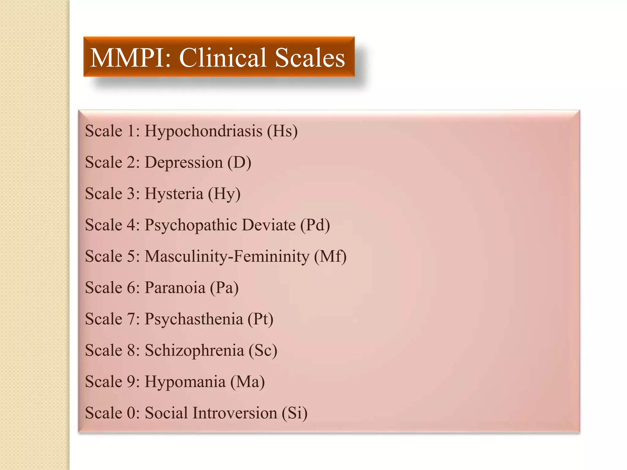 MMPI: Clinical Scales
Scale 1: Hypochondriasis (Hs)
Scale 2: Depression (D)
Scale 3: Hysteria (Hy)
Scale 4: Psychopathic Deviate (Pd)
Scale 5: Masculinity-Femininity (Mf)
Scale 6: Paranoia (Pa)
Scale 7: Psychasthenia (Pt)
Scale 8: Schizophrenia (Sc)
Scale 9: Hypomania (Ma)
Scale 0: Social Introversion (Si)
 
