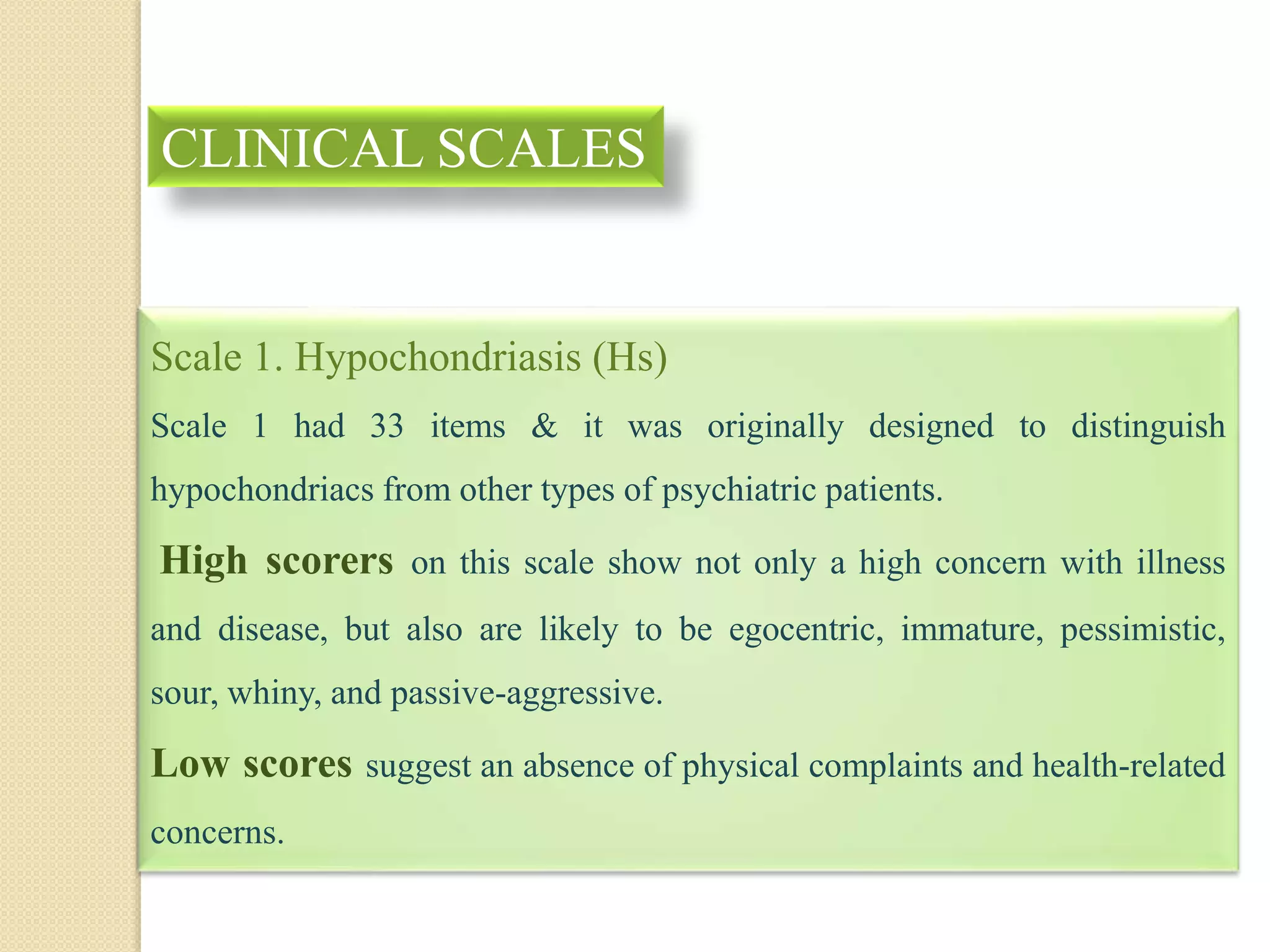 Scale 1. Hypochondriasis (Hs)
Scale 1 had 33 items & it was originally designed to distinguish
hypochondriacs from other types of psychiatric patients.
High scorers on this scale show not only a high concern with illness
and disease, but also are likely to be egocentric, immature, pessimistic,
sour, whiny, and passive-aggressive.
Low scores suggest an absence of physical complaints and health-related
concerns.
CLINICAL SCALES
 