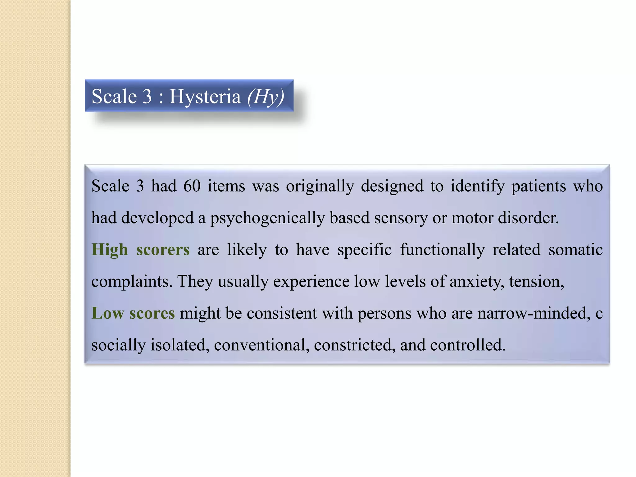 Scale 3 : Hysteria (Hy)
Scale 3 had 60 items was originally designed to identify patients who
had developed a psychogenically based sensory or motor disorder.
High scorers are likely to have specific functionally related somatic
complaints. They usually experience low levels of anxiety, tension,
Low scores might be consistent with persons who are narrow-minded, c
socially isolated, conventional, constricted, and controlled.
 