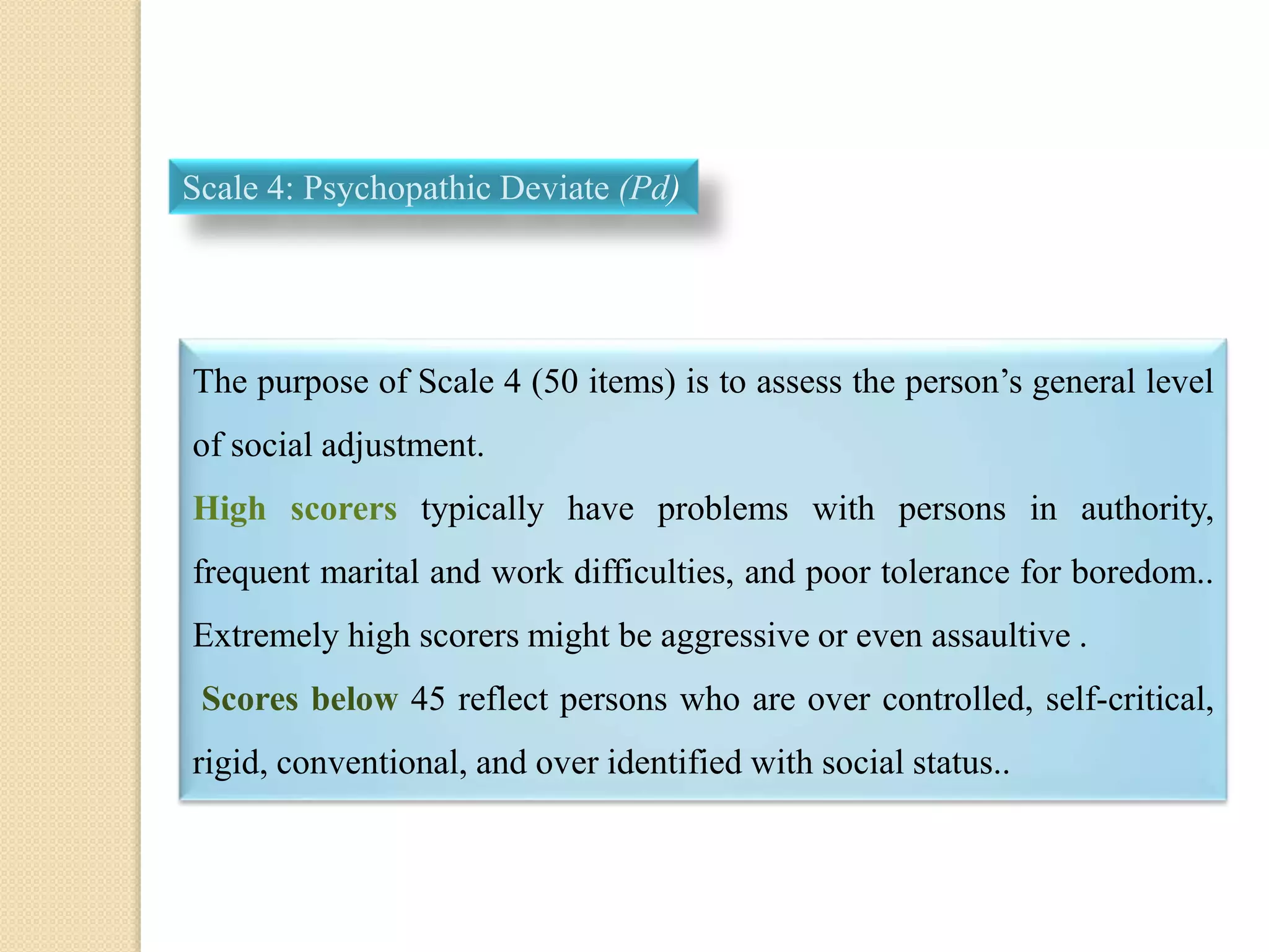 Scale 4: Psychopathic Deviate (Pd)
The purpose of Scale 4 (50 items) is to assess the person’s general level
of social adjustment.
High scorers typically have problems with persons in authority,
frequent marital and work difficulties, and poor tolerance for boredom..
Extremely high scorers might be aggressive or even assaultive .
Scores below 45 reflect persons who are over controlled, self-critical,
rigid, conventional, and over identified with social status..
 
