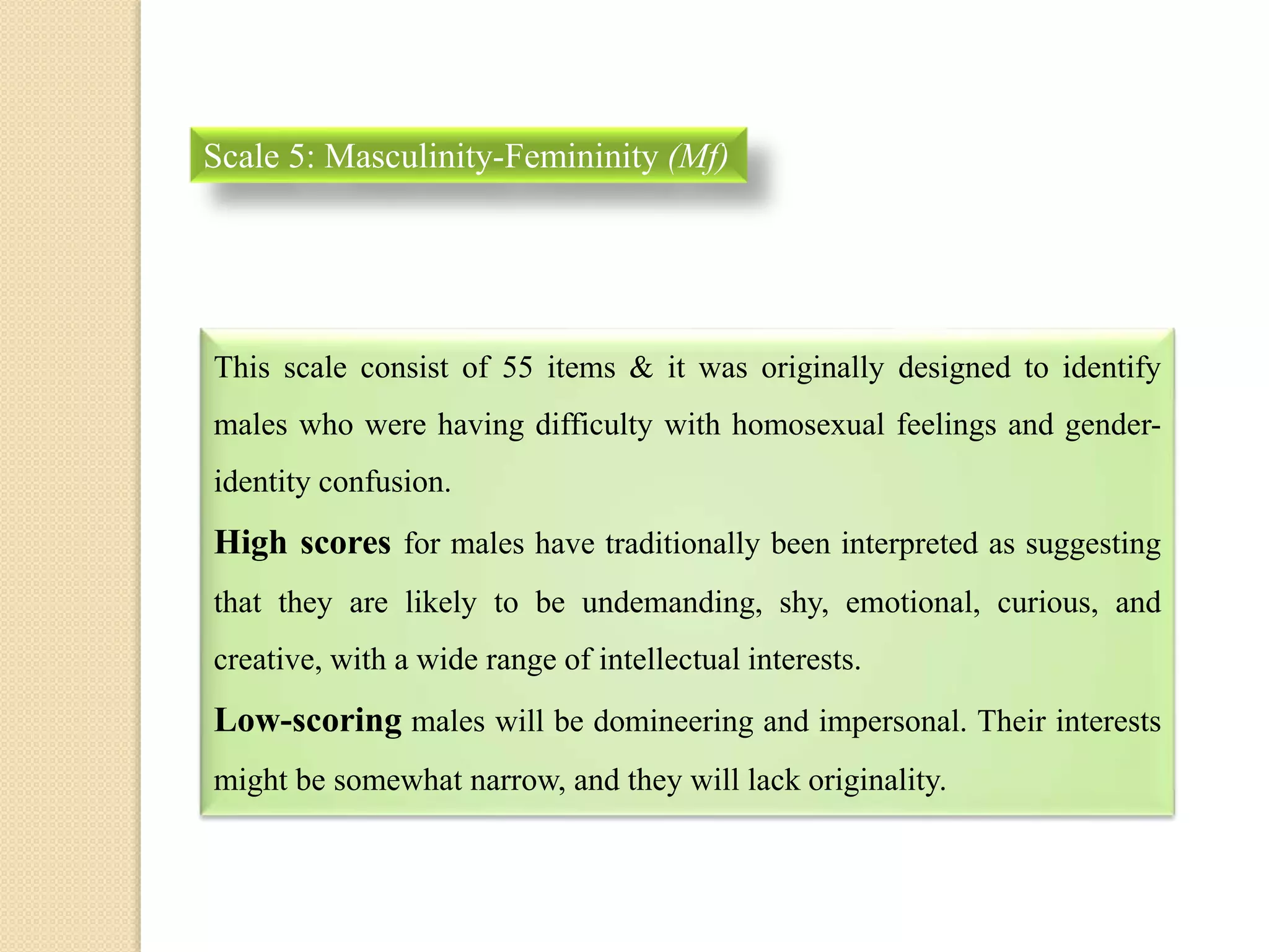 Scale 5: Masculinity-Femininity (Mf)
This scale consist of 55 items & it was originally designed to identify
males who were having difficulty with homosexual feelings and gender-
identity confusion.
High scores for males have traditionally been interpreted as suggesting
that they are likely to be undemanding, shy, emotional, curious, and
creative, with a wide range of intellectual interests.
Low-scoring males will be domineering and impersonal. Their interests
might be somewhat narrow, and they will lack originality.
 