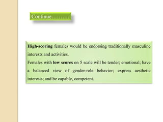High-scoring females would be endorsing traditionally masculine
interests and activities.
Females with low scores on 5 scale will be tender; emotional; have
a balanced view of gender-role behavior; express aesthetic
interests; and be capable, competent.
Continue……….
 
