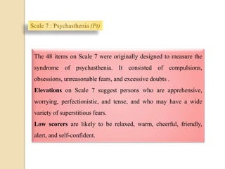 Scale 7 : Psychasthenia (Pt)
.
The 48 items on Scale 7 were originally designed to measure the
syndrome of psychasthenia. It consisted of compulsions,
obsessions, unreasonable fears, and excessive doubts .
Elevations on Scale 7 suggest persons who are apprehensive,
worrying, perfectionistic, and tense, and who may have a wide
variety of superstitious fears.
Low scorers are likely to be relaxed, warm, cheerful, friendly,
alert, and self-confident.
 