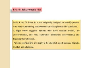 Scale 8: Schizophrenia (Sc)
Scale 8 had 78 items & it was originally designed to identify persons
who were experiencing schizophrenic or schizophrenic-like conditions.
A high score suggests persons who have unusual beliefs, are
unconventional, and may experience difficulties concentrating and
focusing their attention.
Persons scoring low are likely to be cheerful, good-natured, friendly,
trustful, and adaptable.
 