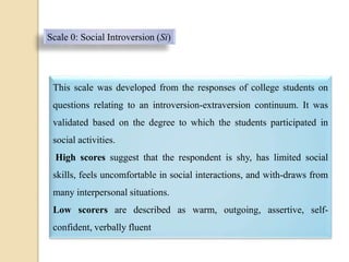 Scale 0: Social Introversion (Si)
This scale was developed from the responses of college students on
questions relating to an introversion-extraversion continuum. It was
validated based on the degree to which the students participated in
social activities.
High scores suggest that the respondent is shy, has limited social
skills, feels uncomfortable in social interactions, and with-draws from
many interpersonal situations.
Low scorers are described as warm, outgoing, assertive, self-
confident, verbally fluent
 