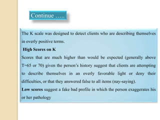 The K scale was designed to detect clients who are describing themselves
in overly positive terms.
High Scores on K
Scores that are much higher than would be expected (generally above
T=65 or 70) given the person’s history suggest that clients are attempting
to describe themselves in an overly favorable light or deny their
difficulties, or that they answered false to all items (nay-saying).
Low scores suggest a fake bad profile in which the person exaggerates his
or her pathology
Continue …..
 
