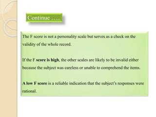 Continue …..
The F score is not a personality scale but serves as a check on the
validity of the whole record.
If the F score is high, the other scales are likely to be invalid either
because the subject was careless or unable to comprehend the items.
A low F score is a reliable indication that the subject’s responses were
rational.
 