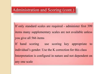 Administration and Scoring (cont.)
If only standard scales are required - administer first 399
items many supplementary scales are not available unless
you give all 566 items
If hand scoring use scoring key appropriate to
individual’s gender. Use the K correction for this class
Interpretation is configural in nature and not dependent on
any one scale
 