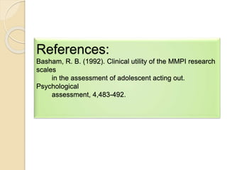 References:
Basham, R. B. (1992). Clinical utility of the MMPI research
scales
in the assessment of adolescent acting out.
Psychological
assessment, 4,483-492.
 