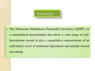 Rationale
 The Minnesota Multiphasic Personality Inventory (MMPI ) is
a standardized questionnaire that elicits a wide range of self-
descriptions scored to give a quantitative measurement of an
individual’s level of emotional adjustment and attitude toward
test taking.
 