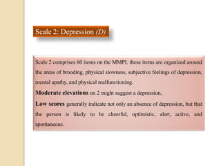 Scale 2: Depression (D)
Scale 2 comprises 60 items on the MMPI. these items are organized around
the areas of brooding, physical slowness, subjective feelings of depression,
mental apathy, and physical malfunctioning.
Moderate elevations on 2 might suggest a depression,
Low scores generally indicate not only an absence of depression, but that
the person is likely to be cheerful, optimistic, alert, active, and
spontaneous.
 