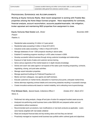 Communication I possess excellent listening and written communication skills, as well as polished
presentation skills gained from extensive customer contact.
PROFESSIONAL EXPERIENCE AND ACCOMPLISHMENTS
Working at Equity Ventures Realty. Most recent assignment is working with Freddie Mac
properties utilizing the Home Steps Connect program. Have responsibility for contracts,
financial analysis, account reconciliation, accounts payable/receivable, risk mitigation,
broker appraisal and maintaining REO properties from assignment to close.
Equity Ventures Real Estate LLC, Broker November 2006 -
Present
Palatine, IL
 Residential sales exceeding 10 million in 5 year period.
 Residential sales exceeding 5 million in fiscal 2013-2014.
 Industrial condo sales exceeding 1 million in fiscal 2013-2014.
 Manage databases of over 1,000 prospects resulting in above sales.
 Establish E-marketing programs resulting in a 40% sales increase in 2009.
 Develop successful referral business through strong customer knowledge and relationships.
 Exposure to high levels of sales and customer service training.
 Serve various segments of the market based on in depth industry knowledge.
 Advise and coach new sales agents in all aspects of the sales cycle including prospecting, contracts,
negotiating, closing, and post sales activities.
 Manage vacant relocation properties.
 Manage apartment buildings for Preferred Properties LLC.
 Mentor and train colleagues, new agents and staff members.
 Educate customers on market trends, absorption to maximize price points, anticipate market times.
 Advise attorneys regarding contract details and overcoming obstacles resulting in successful closings.
 Create innovative workarounds based on market instability, led to attracting more buyers/closings.
First Midwest Bank, Special Assets, Collections Officer II October 2012 – March 2014
Itasca, IL.
o Performed risk rating analysis, charge off and plan of action for assigned troubled asset accounts
o Analyzed non-performing small business loans under $500,000 and prepared written and oral
presentations without assistance
o Recommended work out solutions, loan modifications or new bank products as applicable. Loans
were heavily weighted with real estate collateral
o Read and analyzed financial data and key lending ratios and how they are derived
o Proactively managed an impaired small business loan portfolio within outlined goals and objectives
 