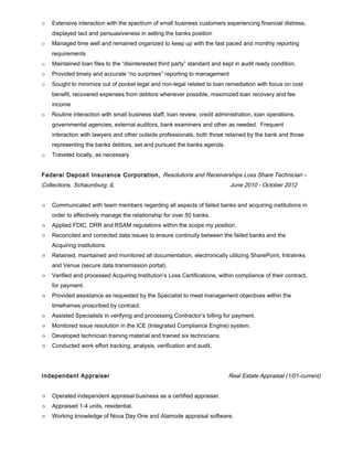 o Extensive interaction with the spectrum of small business customers experiencing financial distress,
displayed tact and persuasiveness in selling the banks position
o Managed time well and remained organized to keep up with the fast paced and monthly reporting
requirements
o Maintained loan files to the “disinterested third party” standard and kept in audit ready condition.
o Provided timely and accurate “no surprises” reporting to management
o Sought to minimize out of pocket legal and non-legal related to loan remediation with focus on cost
benefit, recovered expenses from debtors whenever possible, maximized loan recovery and fee
income
o Routine interaction with small business staff, loan review, credit administration, loan operations,
governmental agencies, external auditors, bank examiners and other as needed. Frequent
interaction with lawyers and other outside professionals, both those retained by the bank and those
representing the banks debtors, set and pursued the banks agenda.
o Traveled locally, as necessary
Federal Deposit Insurance Corporation, Resolutions and Receiverships Loss Share Technician –
Collections, Schaumburg, IL June 2010 - October 2012
 Communicated with team members regarding all aspects of failed banks and acquiring institutions in
order to effectively manage the relationship for over 50 banks.
 Applied FDIC, DRR and RSAM regulations within the scope my position.
 Reconciled and corrected data issues to ensure continuity between the failed banks and the
Acquiring institutions.
 Retained, maintained and monitored all documentation, electronically utilizing SharePoint, Intralinks
and Venue (secure data transmission portal).
 Verified and processed Acquiring Institution’s Loss Certifications, within compliance of their contract,
for payment.
 Provided assistance as requested by the Specialist to meet management objectives within the
timeframes proscribed by contract.
 Assisted Specialists in verifying and processing Contractor’s billing for payment.
 Monitored issue resolution in the ICE (Integrated Compliance Engine) system.
 Developed technician training material and trained six technicians.
 Conducted work effort tracking, analysis, verification and audit.
Independent Appraiser Real Estate Appraisal (1/01-current)
 Operated independent appraisal business as a certified appraiser.
 Appraised 1-4 units, residential.
 Working knowledge of Nova Day One and Alamode appraisal software.
 