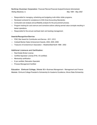 Northrop Grumman Corporation Financial Planner/Financial Analyst/Contracts Administrator
Rolling Meadows, IL May 1985 – May 2002
 Responsible for managing, scheduling and budgeting multi-million dollar programs.
 Reviewed contracts for compliance to CAS (Cost Accounting Standards).
 Conducted cost analysis and profitability analysis for the procurement process.
 Program tracking for cost overruns and corrective actions utilizing earned value concepts resulting in
leaner operations.
 Responsible for the annual overhead claim and backlog management.
Awards/Recognition/Service
 FDIC Star Award for Contribution and Service - 2011, 2012
 Coldwell Banker Sales Achievement Awards, 2004, 2005, 2006
 Treasurer of Condominium Association – Weathersfield North 1998 - 2002
Additional Licensure and Certification:
 Real Estate Broker License
 Certified Appraiser License (FHA, VA certified)
 Mentorship certification
 E-pro certified, Relocation Specialist
 Process Management Certified
Education: Elmhurst College, Illinois BS in Business Management – Management and Finance
Honors: Elmhurst College President’s Scholarship for Academic Excellence, Illinois State Scholarship
 