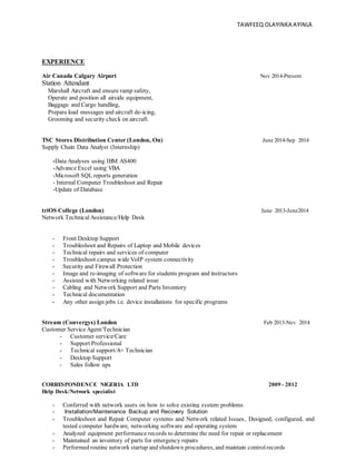 TAWFEEQ OLAYINKA AYINLA
EXPERIENCE
Air Canada Calgary Airport Nov 2014-Present
Station Attendant
Marshall Aircraft and ensure ramp safety,
Operate and position all airside equipment,
Baggage and Cargo handling,
Prepare load messages and aircraft de-icing,
Grooming and security check on aircraft.
TSC Stores Distribution Center (London, On) June 2014-Sep 2014
Supply Chain Data Analyst (Internship)
-Data Analyses using IBM AS400
-Advance Excel using VBA
-Microsoft SQL reports generation
- Internal Computer Troubleshoot and Repair
-Update of Database
triOS College (London) June 2013-June2014
Network Technical Assistance/Help Desk
- Front Desktop Support
- Troubleshoot and Repairs of Laptop and Mobile devices
- Technical repairs and services of computer
- Troubleshoot campus wide VoIP system connectivity
- Security and Firewall Protection
- Image and re-imaging of software for students program and instructors
- Assisted with Networking related issue
- Cabling and Network Support and Parts Inventory
- Technical documentation
- Any other assign jobs i.e. device installations for specific programs
Stream (Convergys) London Feb 2013-Nov 2014
Customer Service Agent/Technician
- Customer service/Care
- Support Professional
- Technical support/A+ Technician
- Desktop Support
- Sales follow ups
CORRESPONDENCE NIGERIA LTD 2009 - 2012
Help Desk/Network specialist
- Conferred with network users on how to solve existing system problems
- Installation/Maintenance Backup and Recovery Solution
- Troubleshoot and Repair Computer systems and Network related Issues, Designed, configured, and
tested computer hardware, networking software and operating system
- Analyzed equipment performance records to determine the need for repair or replacement
- Maintained an inventory of parts for emergency repairs
- Performed routine network startup and shutdown procedures, and maintain controlrecords
 