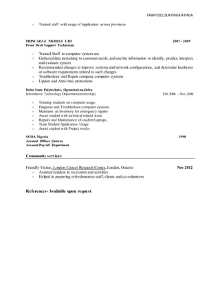 TAWFEEQ OLAYINKA AYINLA
- Trained staff with usage of Application across provinces
PRINCADAZ NIGERIA LTD 2007 - 2009
Front Desk Support Technician
- Trained Staff in computer system use
- Gathered data pertaining to customer needs, and use the information to identify, predict, interpret,
and evaluate system
- Recommended changes to improve systems and network configurations, and determine hardware
or software requirements related to such changes
- Troubleshoot and Repair company computer systems
- Update and Anti-virus protections
Delta State Polytechnic, Ogwachukwu,Delta
Information Technology Department(internship) Feb 2006 – Nov.2006
- Training students on computer usage.
- Diagnose and Troubleshoot computer systems
- Maintains an inventory for emergency repairs
- Assist student with technical related issue
- Repairs and Maintenance of student Laptops .
- Train Student Application Usage
- Assist student with Project works
SCOA Nigeria 1998
Account Officer (intern)
Account/Payroll Department
Community services
Friendly Visitor, London Cancer Research Center, London, Ontario Nov 2012
- Assisted resident in recreation and activities
- Helped in preparing refreshment to staff,clients and co-volunteers
References- Available upon request
 