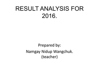 RESULT ANALYSIS FOR
2016.
Prepared by:
Namgay Nidup Wangchuk.
(teacher)
 