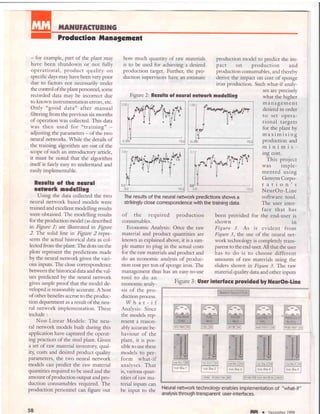 ilAilUFACTURING
Production frlanagcncnt
- for example, part of the plant may
have been shutdown or not fully
operational, product quality on
specific days may have been very poor
due to factors not necessarily under
the control ofthe plantpersonnel, some
recorded data may be incorrect due
to known instrumentation errors) etc.
Only "good data" after manual
filtering from the previous six months
of operation was collected. This data
was then used for "training" -
adjusting the parameters - of the rwo
neural networks. While the details of
the training algorithm are out of the
scope of such an introductory article,
it must be noted that the algorithm
itself is fairly easy to undersrand and
easily implementable.
Rcsults cf thc ncrtal
nctuork nodclllng
Using the data collected the two
neural network based models were
trained and excellenr modelling results
were obtained. The modelling results
for the production model (as described
in Ftgure 1) are illustrated in ttgure
2. The solid line in Fbuo 2 repre-
sents the actual historical data as col-
lected from the plant. The dots on the
plots represent the predictions made
by the neural network given the vari-
ous inputs. The close correspondence
between the historical data and the val-
ues predicted by the neural network
gives ample proof that the model de-
veloped is reasonably accurate. A host
of other benefits accrue to the produc-
tion departrnent as a result of the neu-
ral network implementation. These
include :
Non-Linear Models: The neu-
ral network models built during this
application have captured the operat-
ing practices of the steel plant. Given
a set of raw material inventory qual-
ity, costs and desired product quality
parameters, the two neural network
models can predict the raw material
quantities required to be used and the
arnount of production output and pro-
duction consumables required. The
production personnel can figure out
58
how much quantiry of raw materials
is to be used for achieving a desired
production target. Further, the pro-
duction supervisors have an estimate
production model to predict the im-
pact on production and
production consrunables, and thereby
derive the impact on cost of sponge
iron production. Such what-if analy-
ses are precisely
what the higher
management
desired in order
to set oPera-
tional targets
for the pl.""l Uy
maxlmrslng
production and
minimis-
ing cost.
This project
was imple-
mented using
Gensym Corpo-
ration's
NeurOn-Line
software tool.
The user inter-
face that has
Figure 2: Rcsults of ncural network nodelling
0,0
0,D
0,0
0.0
The results of the neural network predictions shows a
strikingly close correspondencewith the training data.
of the required production
consumables.
Economic Analysis: Orlce the raw
material and product quantities are
known as explained above, it is a sim-
ple matter to plug in the actual costs
for the raw materials and product and
do an economic analysis of produc-
tion cost per ton of sponge iron. The
management thus has an easy-to-use
been provided for the end-user is
shown 1n
Figure 3. As is evident from
Figure 3, the use of the neural net-
work technology is completely trans-
parent to the end-user. All that the user
has to do is to choose different
amounts of raw materials using the
sliders shown in Figure 3. The raw
material quality data and other inputs
tool to do an
economic analy-
sis of the pro-
duction process.
What-if
Analysis: Since
the models rep-
resent a reason-
ably accurate be-
haviour of the
plant, it is pos-
sible to use these
models to per-
form what-if
analyses. That
is, various quan-
tities of raw ma-
terial inputs can
be input to the
Neural network technology enables implementation of "what-if "
ana lysis th rough tra nsparent user- i ntefaces.
Figure 3: Uscr intcrfasc prouidcd bl l{curOn-linc
ilm r December 1998
 