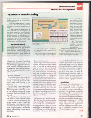in process nanufasturing
the given inputs to the desired outputs.
Thus neural networks are tools for non-
Iinear regression.
Once a non-linear model of a process
is obtained, then the model may be used
to predict the behaviour of the process in
Iuture.
A large number of applications of
neural networks have been reported in
non-linear modelling. Some examples
include: Reactor Models, Autoclave
Models, Furnace Models, Dispersion
Models, Distillation Column Models,
Fluidised Catalytic Cracking lJnit,
Fermentation Process End Time
Prediction and Load Forecasting.
Aduanccd control
Non-linear models, as described in the
previous sub-section, can form the basis
for model based control of highlv non-
linear processes, which generallv cannot
be tackled by classical model based
control techniques. A classic example of
a non-linear process is the neutralisation
software tool, the mode of use of the
application (whether on-line or off-
line), flexibility of application develop-
ment, the user interface ar-ailable are
all factors fhat one should s-eigh c.are-
firlly before taking a decision on the
software tool.
Skilled Personnel
As mentioned above, the availabilio'
of sofrware tools has obviated the ne-
cessity of having specialists u.ho
have a deep understanding of the
technology.
Nevertheless, it is important that the
application developer has a general un-
derstanding of the technology so that
he can recognise commonly known
problems during training of the
network.
For example, there are several issues
with respect to neural nerwork design
- choice of the number of hidden lay-
ers, the number of nodes in each hid-
den layer, the learning parameter, the
use of an appropriate learning algo-
rithm, recognising when a network has
begun "memorising" input-output
sets of data.
llttl r December 1998
IIIAI{UFACru$NG
Produstion frlanagcnent
Predicting pH dynamics with the NeutOn-Line software from
Gensym Corpn.
process where the need is to control pH at
7 by manipulating either addition of an
acid or alkali.
The response of pH to the addition of
acid or base is highly non-linear. Several
Retraining systems
Dependrng on the nature of the ap-
plication, it may be necessary; in some
cases, to have the network re-trained
s'hen new sets of data are obtained.
This is because the operational data drat
s-as used during the initial training
phase mav no longer be valid or may
need to be upgraded to include new
operational regimes encountered more
recendr: As u'as pointed out in the pre-
vious section, neural nem'orks are good
onlv for interpolation within the op-
erational regime covered by data in the
training set. If during any stage of the
use of the technology it is found that
the neural network performance has de-
teriorated, itgenerally points to the fact
that the network needs re-training us-
ing a new set of data.
Implementation and payback
The first neural network application
being developed in an organisation can
take as much as 3-4 months before a
working protot)?e is ready For on-line
applications, the development time may
be a litde longer depending on the types
of interfaces with control systems that
success stories have
been reported in the
literature where the
neutralisation process
can be modelled using
neural neworks. The
prediction from the
neural network based
model is used as a basis
for selecting the
control move to
implement. Advanced
Intelligent Control
using neural networks
includes
r Supervised
Control to learn
mapping between
sensor inputs and
desired actions
r Inverse C-ontrolwherethe network
learns the inverse dvnamics of svstem.
r Neural Adaptive Control for
predicting future process outputs and
control based on predicted error.
are desired. The pay back time for some
of these applications - such as the vir-
tual sensors application - can be easily
computed based on reduced mainte-
nance, faster response time, better prod-
uct qualiry etc. Flowever, in other ap-
plications, such as the case study de-
scribed earlier in this article, where the
network models are used as decision-
support systems, the pavback time may
be more difficult to gaLrge or compute.
Conclusion
The neural network technology has
been around long enough but the pri-
mary impediment to their widespread
use has been the steep learning crrrye
associated with developing applications
by using this. However, with several
vendors making this technology avail-
able for use in an extremelyuser-friendly
manner) applylng it has become as sim-
ple as using a spreadsheet on a PC. The
ability of these networks to learn and
adapt, self-organise and approxirnate
frrnction mappings makes them attrac-
tive for solving fairly complex problems
of automating production.
EU
61
 