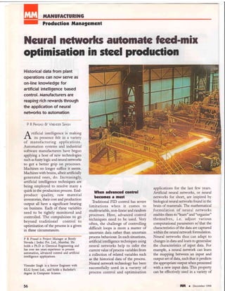 TIIANUFACTURING
Produetion lllanagcmcnt
Ncural netrilorlrs automa tc @-mix
optimisation in stcel production
Historical data from plant
operations can now serye as
on-line knowledge for
artificial intelligence based
control. Manufacturers are
reaping rich rewards through
the application of neural
networks to automation
P R Pnqsno B VrneNorn StNou
I rtificial intelligence is making
l-  its presence felt in a variety
of manufacturing applications.
Automation systems and industrial
software manufacturers have begun
"pplyrg
a host of new technologies
such as fiv,zylogic and neural netrvorks
to get a better grip on processes.
Machines no longer suffice it seems.
Machines with brains, albeit anificially
generated ones, do. Increasingly,
artificial intelligence techniques are
being employed to resolve many a
quirk in the production process. End-
product quality, raw mate rial
inventories, their cost and production
output all have a significant bearing
on business. Each of these variables
need to be tightly monitored and
controlled. The compulsions to go
beyond traditional control to
optimisation of the process is a given
in these circumstances.
P R Prasad is Project Manager at Bendy
Nevada ( India) Pvt. I td., Mumbai. He
holds a Ph.D in Chemical Engineering and
has over ten years experience in process
automation, advanced control and anificial
intelligence applications.
Virender Singh is a Senior Engineer with
KLG Sptel Ltd., and holds a Bachelor's
degree in Computer Science.
56
Whcn aduanced eontrol
becomcs a nust
Tladitional PID control has severe
limitations when it comes to
multivariable, non-linear and random
processes. Flere, advanced control
techniques need to be used. Very
often, the challenge of controlling
difficult loops is more a matter of
uncertain data rather than uncertain
process behaviour. In such situations,
artifi cial intelligence techniques using
neural networks help to infer the
current value of process variables from
a collection of related variables such
as the historical data of the process.
Neural net'work technology has been
successfully used in a variety of
process control and optimisation
applications for the last few years.
Artificial neural nerworks, or neural
networks for short are inspired by
biological neural networks found in the
brain of mammals. The mathematical
formulation of neural networks
enables them to "learn" and "organise"
themselves, i.e. adjust various
computational parameters so that the
characteristics of the data are captured
within the neural network formulation.
Neural networks thus can adapt to
changes in data and learn to generalise
the characteristics of input data. For
example, a neural nemrork can learn
the mapping between an input and
output set of data, such that it predicts
the appropriate ouq>ut when presented
with a new input data. This property
can be effectively used in a variety of
tilll r December 1998
 