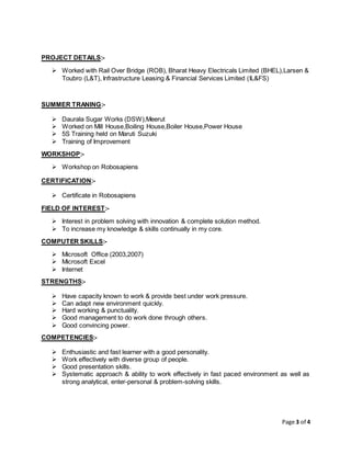 Page 3 of 4
PROJECT DETAILS:-
 Worked with Rail Over Bridge (ROB), Bharat Heavy Electricals Limited (BHEL),Larsen &
Toubro (L&T), Infrastructure Leasing & Financial Services Limited (IL&FS)
SUMMER TRANING:-
 Daurala Sugar Works (DSW),Meerut
 Worked on Mill House,Boiling House,Boiler House,Power House
 5S Training held on Maruti Suzuki
 Training of Improvement
WORKSHOP:-
 Workshop on Robosapiens
CERTIFICATION:-
 Certificate in Robosapiens
FIELD OF INTEREST:-
 Interest in problem solving with innovation & complete solution method.
 To increase my knowledge & skills continually in my core.
COMPUTER SKILLS:-
 Microsoft Office (2003,2007)
 Microsoft Excel
 Internet
STRENGTHS:-
 Have capacity known to work & provide best under work pressure.
 Can adapt new environment quickly.
 Hard working & punctuality.
 Good management to do work done through others.
 Good convincing power.
COMPETENCIES:-
 Enthusiastic and fast learner with a good personality.
 Work effectively with diverse group of people.
 Good presentation skills.
 Systematic approach & ability to work effectively in fast paced environment as well as
strong analytical, enter-personal & problem-solving skills.
 