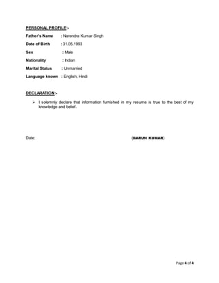 Page 4 of 4
PERSONAL PROFILE:-
Father’s Name : Narendra Kumar Singh
Date of Birth : 31.05.1993
Sex : Male
Nationality : Indian
Marital Status : Unmarried
Language known : English, Hindi
DECLARATION:-
 I solemnly declare that information furnished in my resume is true to the best of my
knowledge and belief.
Date: (BARUN KUMAR)
 
