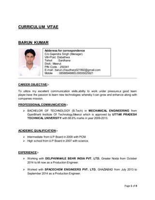 Page 1 of 4
CURRICULUM VITAE
BARUN KUMAR
CAREER OBJECTIVE:-
To utilize my excellent communication skills,ability to work under pressure,a good team
player,have the passion to learn new technologies whereby I can grow and enhance along with
companies mission.
PROFESSIONAL COMMUNICATION:-
 BACHELOR OF TECHNOLOGY (B.Tech) in MECHANICAL ENGINEERING from
GyanBharti Institute Of Technology,Meerut which is approved by UTTAR PRADESH
TECHNICAL UNIVERSITY with 66.6% marks in year 2009-2013.
ACADEMIC QUALIFICATION:-
 Intermediate from U.P Board in 2009 with PCM.
 High school from U.P Board in 2007 with science.
EXPERIENCE:-
 Working with DELPHI/MAHLE BEHR INDIA PVT. LTD. Greater Noida from October
2014 to till now as a Production Engineer.
 Worked with SPACECHEM ENGINEERS PVT. LTD. GHAZIABAD from July 2013 to
September 2014 as a Production Engineer.
Adderess for correspondence
C/o Gajendra Singh (Manager)
Vill+Post: Dabathwa
Tehsil :Sardhana
Distt.: Meerut
PIN Code. : 250341
E-mail : barun.chaudhary021992@gmail.com
Mobile : 08588948865,09555025921
 