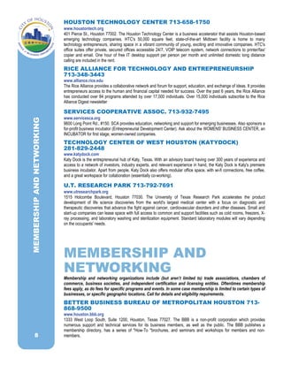 8
HOUSTON TECHNOLOGY CENTER 713-658-1750
www.houstontech.org
401 Pierce St., Houston 77002. The Houston Technology Center is a business accelerator that assists Houston-based
emerging technology companies. HTC's 50,000 square feet, state-of-the-art Midtown facility is home to many
technology entrepreneurs, sharing space in a vibrant community of young, exciting and innovative companies. HTC's
office suites offer private, secured offices accessible 24/7, VOIP telecom system, network connections to printer/fax/
copier and email. One hour of free IT desktop support per person per month and unlimited domestic long distance
calling are included in the rent.
RICE ALLIANCE FOR TECHNOLOGY AND ENTREPRENEURSHIP
713-348-3443
www.alliance.rice.edu
The Rice Alliance provides a collaborative network and forum for support, education, and exchange of ideas. It provides
entrepreneurs access to the human and financial capital needed for success. Over the past 6 years, the Rice Alliance
has conducted over 84 programs attended by over 17,000 individuals. Over 15,000 individuals subscribe to the Rice
Alliance Digest newsletter
SERVICES COOPERATIVE ASSOC. 713-932-7495
www.servicesca.org
9600 Long Point Rd., #150. SCA provides education, networking and support for emerging businesses. Also sponsors a
for-profit business incubator (Entrepreneurial Development Center). Ask about the WOMENS' BUSINESS CENTER, an
INCUBATOR for first stage, women-owned companies.
TECHNOLOGY CENTER OF WEST HOUSTON (KATYDOCK)
281-829-2448
www.katydock.com
Katy Dock is the entrepreneurial hub of Katy, Texas. With an advisory board having over 300 years of experience and
access to a network of investors, industry experts, and relevant experience in hand, the Katy Dock is Katy's premiere
business incubator. Apart from people, Katy Dock also offers modular office space, with wi-fi connections, free coffee,
and a great workspace for collaboration (essentially co-working).
U.T. RESEARCH PARK 713-792-7691
www.utresearchpark.org
1515 Holcombe Boulevard, Houston 77030. The University of Texas Research Park accelerates the product
development of life science discoveries from the world's largest medical center with a focus on diagnostic and
therapeutic discoveries that advance the fight against cancer, cardiovascular disorders and other diseases. Small and
start-up companies can lease space with full access to common and support facilities such as cold rooms, freezers, X-
ray processing, and laboratory washing and sterilization equipment. Standard laboratory modules will vary depending
on the occupants' needs.
MEMBERSHIP AND
NETWORKING
Membership and networking organizations include (but aren’t limited to) trade associations, chambers of
commerce, business societies, and independent certification and licensing entities. Oftentimes membership
fees apply, as do fees for specific programs and events. In some case membership is limited to certain types of
businesses, or specific geographic locations. Call for details and eligibility requirements.
BETTER BUSINESS BUREAU OF METROPOLITAN HOUSTON 713-
868-9500
www.houston.bbb.org
1333 West Loop South, Suite 1200, Houston, Texas 77027. The BBB is a non-profit corporation which provides
numerous support and technical services for its business members, as well as the public. The BBB publishes a
membership directory, has a series of "How-To "brochures, and seminars and workshops for members and non-
members.
MEMBERSHIPANDNETWORKING
 