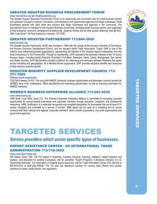 9
GREATER HOUSTON BUSINESS PROCUREMENT FORUM
www.houstonbiz.org/ or info@houstonbiz.org
The Greater Houston Business Procurement Forum is an opportunity and convenient way for small business owners
and operators to acquire contracts, information, and assistance from government agencies and large businesses. Small
businesses network with each other and connect with larger businesses and agencies in the community. The
procurement forum is intended for the Houston Business Community, emerging small business owners, and supporters
of free enterprise, economic development professionals, students, friends and all other guests. Meetings held @ HCC,
5601 Loop South, 1st Floor Auditorium, Houston, TX 77081
GREATER HOUSTON PARTNERSHIP 713-844-3600
www.houston.org
The Greater Houston Partnership (GHP) was founded in 1989 with the merger of the Houston Chamber of Commerce,
the Houston Economic Development Council, and the Houston World Trade Association. Today, GHP is one of the
nation's most influential business organizations, representing the interests of the Houston region's enterprises- from the
local entrepreneur to the Fortune 500. Through its membership, GHP represents the business interests of the 10 county
Houston region - including Austin, Brazoria, Chambers, Fort Bend, Galveston, Harris, Liberty, Montgomery, San Jacinto
and Waller counties. GHP Membership provides a platform for networking and advocacy between Members that spans
across industries and geographies. As a Member-driven organization, GHP provides exclusive benefits and resources
to help advance business growth.
HOUSTON MINORITY SUPPLIER DEVELOPMENT COUNCIL 713-
271-7805
affiliate.nmsdc.org/hmsdc/
7322 SW Freeway, #1510. The non-profit HMSDC enhances business opportunities and eliminates common barriers M/
W/DBE's face in the marketplace. Offers educational and networking opportunities, as well as financing information for
HMSDC members.
WOMEN'S BUSINESS ENTERPRISE ALLIANCE 713-681-9232
www.wbea-texas.org
1900 North Loop West, Suite 270. The Women’s Business Enterprise Alliance is committed to increasing business
opportunities for woman-owned businesses and corporate members through education, programs, and professional
networking. WBE Certification is a nationally recognized and accepted designation for businesses that are at least 51%
owned, managed and controlled by a woman or women. WBE status can be used as a marketing tool to source
contracts with both national and regional “corporate members” which include corporations, non-profit organizations and
government agencies.
TARGETED SERVICES
Service providers which assist specific types of businesses.
EXPORT ASSISTANCE CENTER - US INTERNATIONAL TRADE
ADMINISTRATION 713-718-3062
www.export.gov/index.asp
500 Dallas, Suite 1160. The ITA assists in exporting, including licensing, financing, statistics, market research and
analysis, and education for existing businesses. Ask for pamphlet, "Export Programs: A Business Directory of U.S.
Government Services". For information on Federal export resources, call the Trade Information Center (TIC) toll-free at
800-872-8723 or 800-USA-TRADE. The TIC also has telephone numbers for country desk officers who answer
questions on taxes, trade policies, and regulations.
TARGETEDSERVICES
 