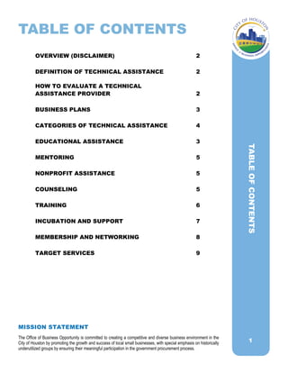 1
TABLE OF CONTENTS
OVERVIEW (DISCLAIMER) 2
DEFINITION OF TECHNICAL ASSISTANCE 2
HOW TO EVALUATE A TECHNICAL
ASSISTANCE PROVIDER 2
BUSINESS PLANS 3
CATEGORIES OF TECHNICAL ASSISTANCE 4
EDUCATIONAL ASSISTANCE 3
MENTORING 5
NONPROFIT ASSISTANCE 5
COUNSELING 5
TRAINING 6
INCUBATION AND SUPPORT 7
MEMBERSHIP AND NETWORKING 8
TARGET SERVICES 9
TABLEOFCONTENTS
MISSION STATEMENT
The Office of Business Opportunity is committed to creating a competitive and diverse business environment in the
City of Houston by promoting the growth and success of local small businesses, with special emphasis on historically
underutilized groups by ensuring their meaningful participation in the government procurement process.
 