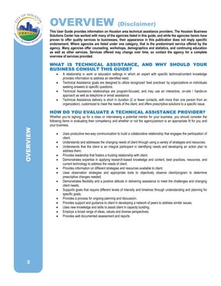 2
OVERVIEW (Disclaimer)
This User Guide provides information on Houston area technical assistance providers. The Houston Business
Solutions Center has worked with many of the agencies listed in this guide, and while the agencies herein have
proven to offer quality services to businesses, their appearance in this publication does not imply specific
endorsement. Where agencies are listed under one category, that is the predominant service offered by the
agency. Many agencies offer counseling, workshops, demographics and statistics, and continuing education
as well as other services. Services offered may change over time, so contact the agency for a complete
overview of services provided.
WHAT IS TECHNICAL ASSISTANCE, AND WHY SHOULD YOUR
BUSINESS CONSULT THIS GUIDE?
 A relationship in work or education settings in which an expert with specific technical/content knowledge
provides information to address an identified need.
 Technical Assistance goals are designed to utilize recognized ‘best practices‛ by organizations or individuals
seeking answers to specific questions.
 Technical Assistance relationships are program-focused, and may use an interactive, on-site / hands-on
approach as well as telephone or email assistance.
 Technical Assistance delivery is short in duration (2 or fewer contacts, with more than one person from an
organization), customized to meet the needs of the client, and offers prescriptive solutions to a specific issue.
HOW DO YOU EVALUATE A TECHNICAL ASSISTANCE PROVIDER?
Whether you’re signing up for a class or interviewing a potential mentor for your business, you should consider the
following items in evaluating their competency and whether or not the agency/person is an appropriate fit for you and
your business.
 Uses productive two-way communication to build a collaborative relationship that engages the participation of
client;
 Understands and addresses the changing needs of client through using a variety of strategies and resources;
 Understands that the client is an integral participant in identifying needs and developing an action plan to
address them;
 Provides leadership that fosters a trusting relationship with client;
 Demonstrates expertise in applying research-based knowledge and content, best practices, resources, and
current technology to address the needs of client;
 Provides information on different strategies and resources available to client;
 Uses observation strategies and appropriate tools to objectively observe client/program to determine
prescriptive changes needed;
 Demonstrates flexibility and a positive attitude in delivering assistance to meet the challenges and changing
client needs;
 Supports goals that require different levels of intensity and timelines through understanding and planning for
specific goals;
 Provides a process for ongoing planning and discussion;
 Provides support and guidance to client in developing a network of peers to address similar issues;
 Uses new knowledge and skills to assist client in capacity building;
 Employs a broad range of ideas, values and diverse perspectives;
 Provides well documented assessment and reports
OVERVIEW
 